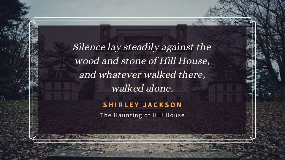 "Silence lay steadily against the wood and stone of Hill House, and whatever walked there, walked alone."